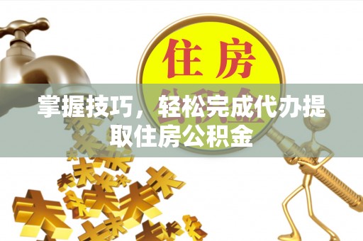 竹山掌握技巧，轻松完成代办提取住房公积金