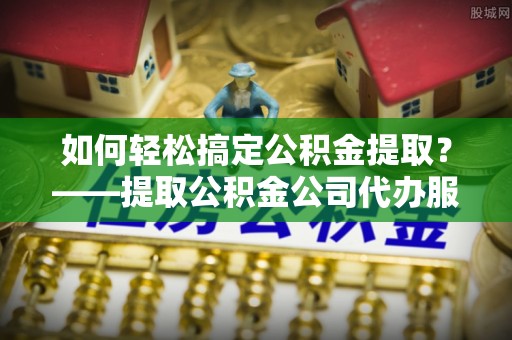 竹山如何轻松搞定公积金提取？——提取公积金公司代办服务全解析