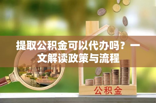 竹山提取公积金可以代办吗？一文解读政策与流程
