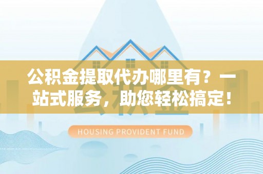 竹山公积金提取代办哪里有？一站式服务，助您轻松搞定！